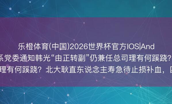 乐橙体育(中国)2026世界杯官方IOS|Android手机app下载 吉利系党委通知韩光“由正转副”仍兼任总司理有何蹊跷？北大耿直东说念主寿急待止损补血，四年失掉超33.8亿