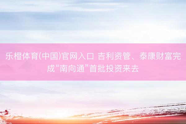 乐橙体育(中国)官网入口 吉利资管、泰康财富完成“南向通”首批投资来去