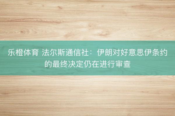 乐橙体育 法尔斯通信社：伊朗对好意思伊条约的最终决定仍在进行审查