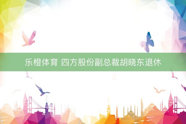 乐橙体育 四方股份副总裁胡晓东退休