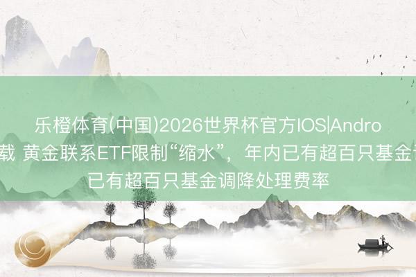 乐橙体育(中国)2026世界杯官方IOS|Android手机app下载 黄金联系ETF限制“缩水”，年内已有超百只基金调降处理费率
