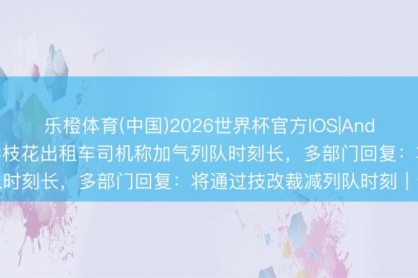 乐橙体育(中国)2026世界杯官方IOS|Android手机app下载 四川攀枝花出租车司机称加气列队时刻长,多部门回复:将通过技改裁减列队时刻|云乞助