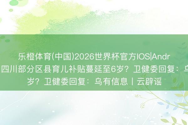 乐橙体育(中国)2026世界杯官方IOS|Android手机app下载 四川部分区县育儿补贴蔓延至6岁？卫健委回复：乌有信息丨云辟谣