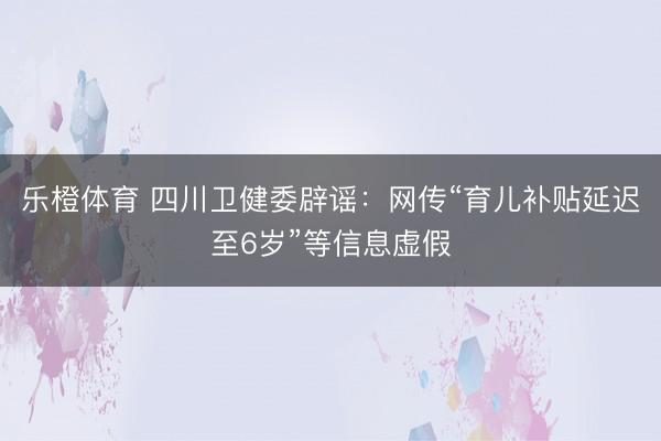 乐橙体育 四川卫健委辟谣：网传“育儿补贴延迟至6岁”等信息虚假