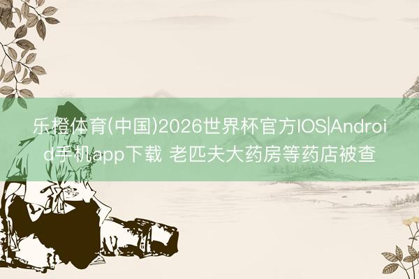 乐橙体育(中国)2026世界杯官方IOS|Android手机app下载 老匹夫大药房等药店被查