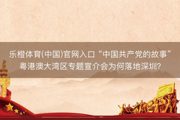 乐橙体育(中国)官网入口 “中国共产党的故事”粤港澳大湾区专题宣介会为何落地深圳？