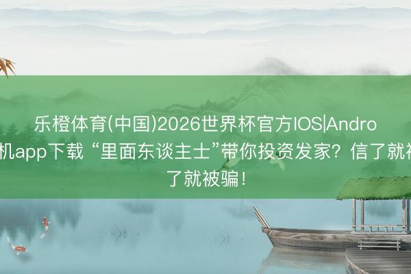 乐橙体育(中国)2026世界杯官方IOS|Android手机app下载 “里面东谈主士”带你投资发家？信了就被骗！