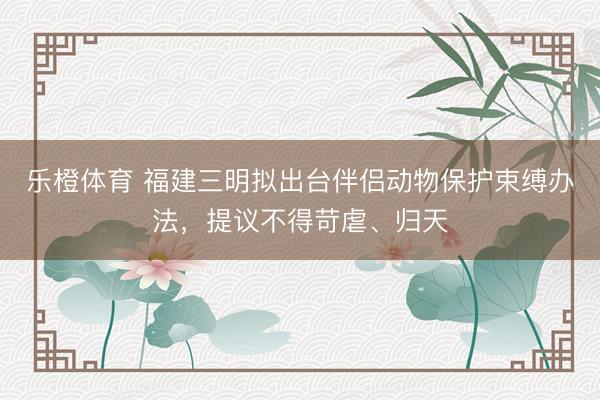 乐橙体育 福建三明拟出台伴侣动物保护束缚办法，提议不得苛虐、归天