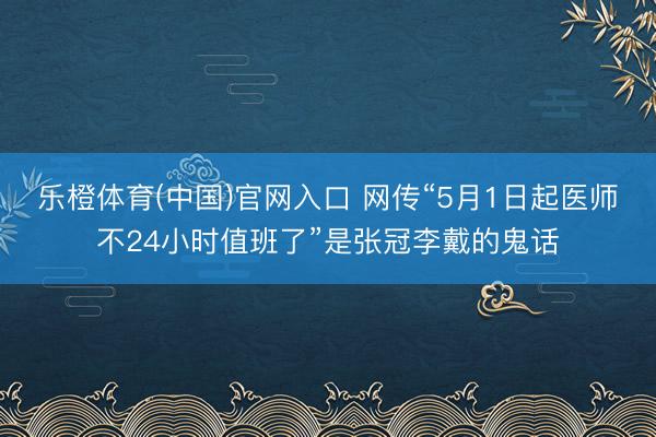 乐橙体育(中国)官网入口 网传“5月1日起医师不24小时值班了”是张冠李戴的鬼话