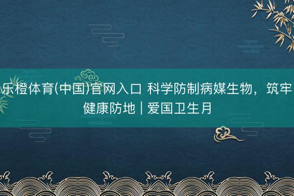 乐橙体育(中国)官网入口 科学防制病媒生物，筑牢健康防地 | 爱国卫生月
