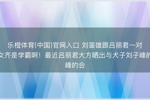 乐橙体育(中国)官网入口 刘銮雄跟吕丽君一对儿女齐是学霸啊！最近吕丽君大方晒出与犬子刘子峰的合