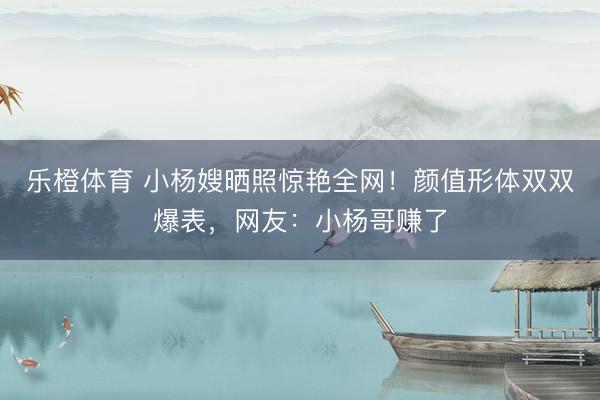乐橙体育 小杨嫂晒照惊艳全网！颜值形体双双爆表，网友：小杨哥赚了