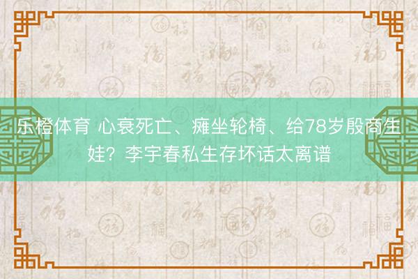 乐橙体育 心衰死亡、瘫坐轮椅、给78岁殷商生娃?李宇春私生存坏话太离谱