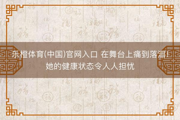 乐橙体育(中国)官网入口 在舞台上痛到落泪！她的健康状态令人人担忧