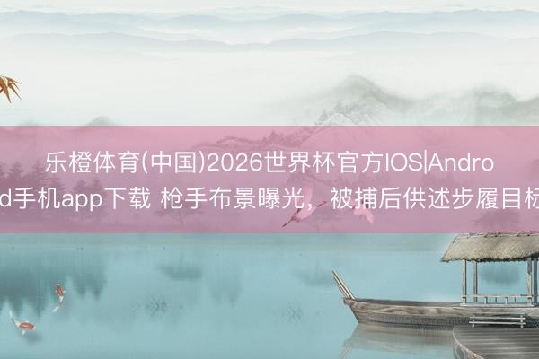 乐橙体育(中国)2026世界杯官方IOS|Android手机app下载 枪手布景曝光，被捕后供述步履目标