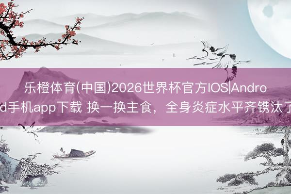 乐橙体育(中国)2026世界杯官方IOS|Android手机app下载 换一换主食，全身炎症水平齐镌汰了