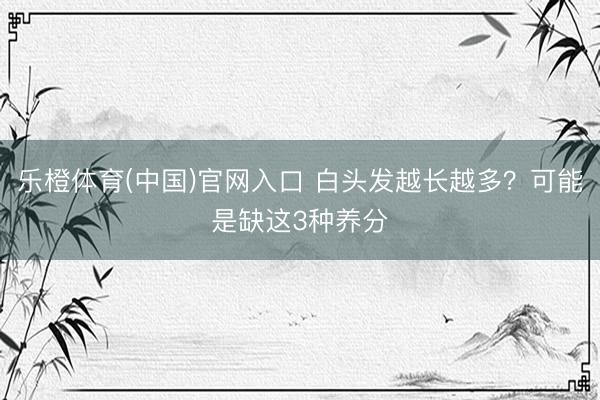 乐橙体育(中国)官网入口 白头发越长越多？可能是缺这3种养分