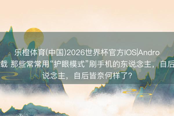 乐橙体育(中国)2026世界杯官方IOS|Android手机app下载 那些常常用“护眼模式”刷手机的东说念主，自后皆奈何样了？