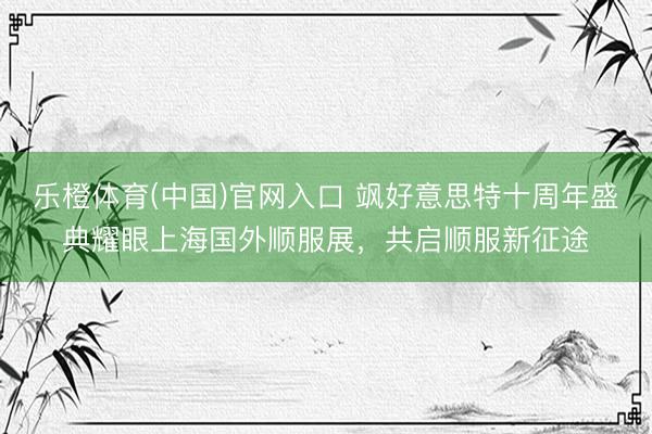 乐橙体育(中国)官网入口 飒好意思特十周年盛典耀眼上海国外顺服展，共启顺服新征途