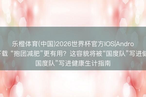 乐橙体育(中国)2026世界杯官方IOS|Android手机app下载 “抱团减肥”更有用？这容貌将被“国度队”写进健康生计指南