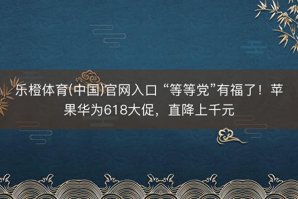 乐橙体育(中国)官网入口 “等等党”有福了!苹果华为618大促,直降上千元