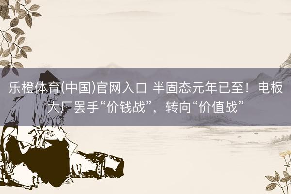 乐橙体育(中国)官网入口 半固态元年已至!电板大厂罢手“价钱战”,转向“价值战”