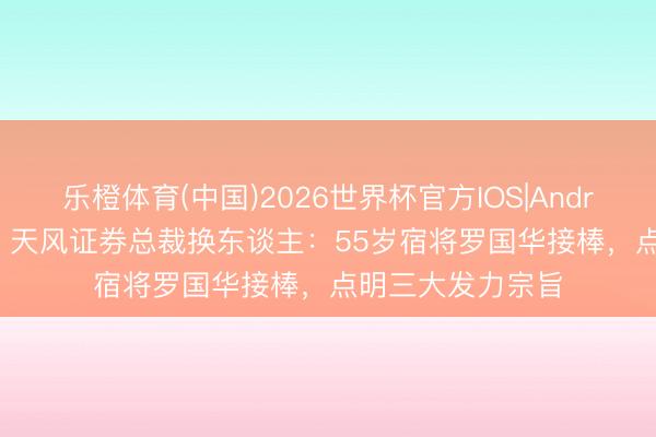 乐橙体育(中国)2026世界杯官方IOS|Android手机app下载 天风证券总裁换东谈主：55岁宿将罗国华接棒，点明三大发力宗旨