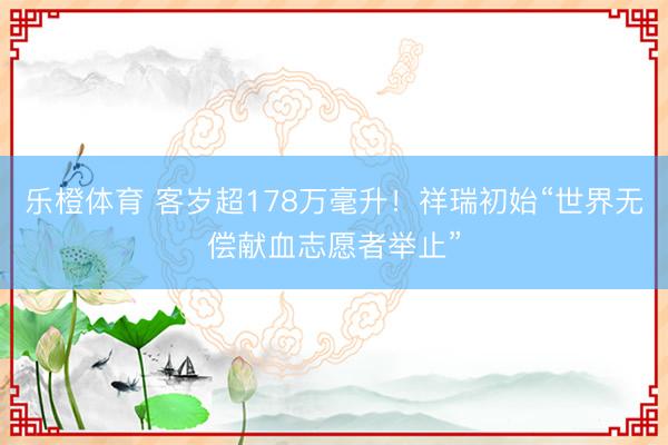 乐橙体育 客岁超178万毫升！祥瑞初始“世界无偿献血志愿者举止”