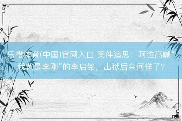 乐橙体育(中国)官网入口 案件追思：阿谁高喊“我爸是李刚”的李启铭，出狱后奈何样了？