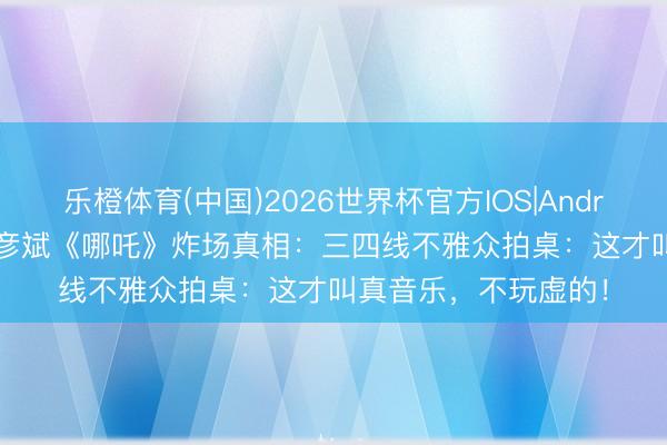 乐橙体育(中国)2026世界杯官方IOS|Android手机app下载 胡彦斌《哪吒》炸场真相：三四线不雅众拍桌：这才叫真音乐，不玩虚的！