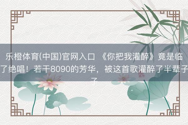 乐橙体育(中国)官网入口 《你把我灌醉》竟是临了绝唱！若干8090的芳华，被这首歌灌醉了半辈子