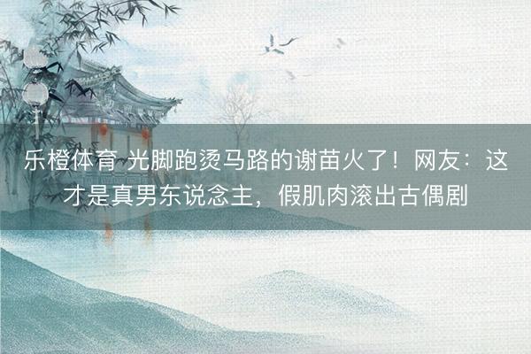 乐橙体育 光脚跑烫马路的谢苗火了！网友：这才是真男东说念主，假肌肉滚出古偶剧