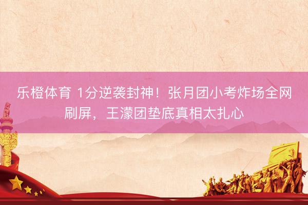 乐橙体育 1分逆袭封神！张月团小考炸场全网刷屏，王濛团垫底真相太扎心