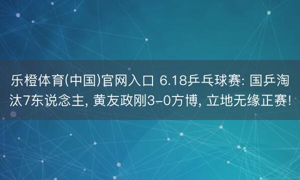 乐橙体育(中国)官网入口 6.18乒乓球赛: 国乒淘汰7东说念主, 黄友政刚3-0方博, 立地无缘正赛!
