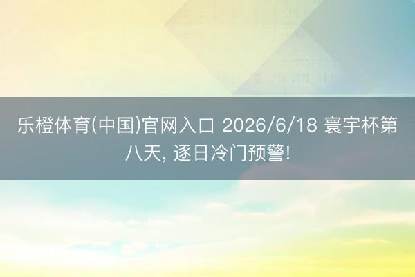 乐橙体育(中国)官网入口 2026/6/18 寰宇杯第八天， 逐日冷门预警!