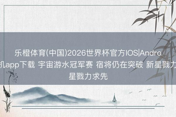 乐橙体育(中国)2026世界杯官方IOS|Android手机app下载 宇宙游水冠军赛 宿将仍在突破 新星戮力求先