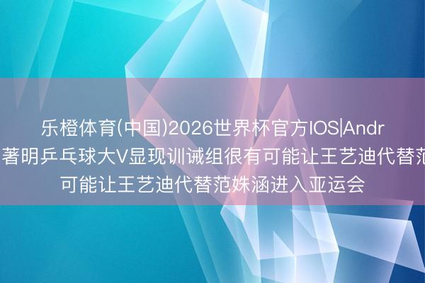 乐橙体育(中国)2026世界杯官方IOS|Android手机app下载 著明乒乓球大V显现训诫组很有可能让王艺迪代替范姝涵进入亚运会