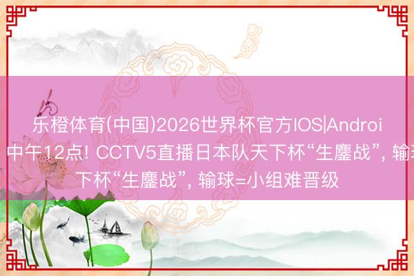 乐橙体育(中国)2026世界杯官方IOS|Android手机app下载 中午12点! CCTV5直播日本队天下杯“生鏖战”， 输球=小组难晋级