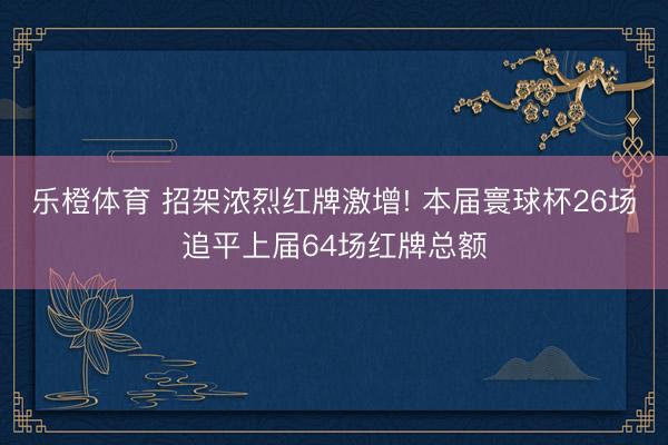 乐橙体育 招架浓烈红牌激增! 本届寰球杯26场追平上届64场红牌总额