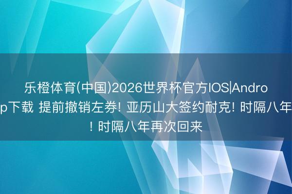 乐橙体育(中国)2026世界杯官方IOS|Android手机app下载 提前撤销左券! 亚历山大签约耐克! 时隔八年再次回来