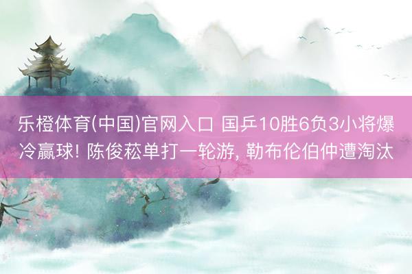 乐橙体育(中国)官网入口 国乒10胜6负3小将爆冷赢球! 陈俊菘单打一轮游， 勒布伦伯仲遭淘汰