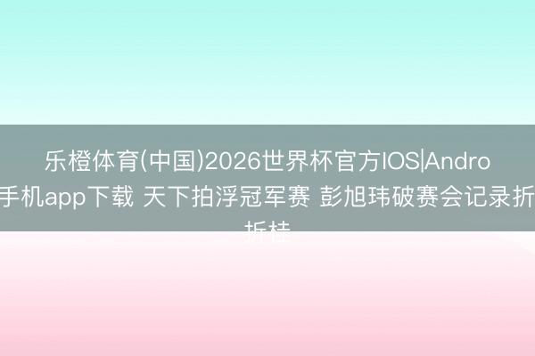 乐橙体育(中国)2026世界杯官方IOS|Android手机app下载 天下拍浮冠军赛 彭旭玮破赛会记录折桂