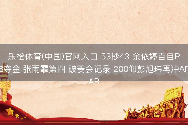乐橙体育(中国)官网入口 53秒43 余依婷百自PB夺金 张雨霏第四 破赛会记录 200仰彭旭玮再冲AR