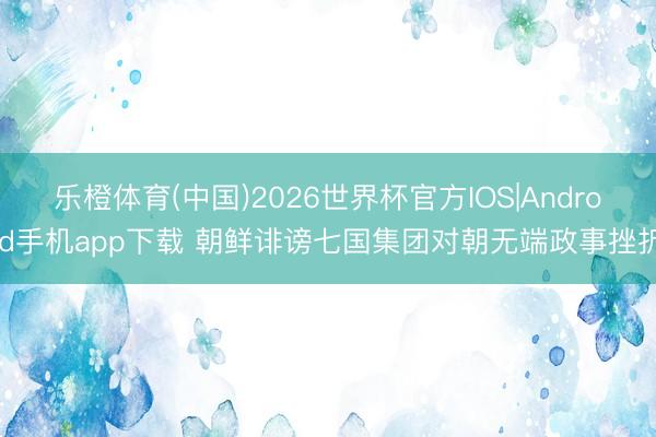 乐橙体育(中国)2026世界杯官方IOS|Android手机app下载 朝鲜诽谤七国集团对朝无端政事挫折
