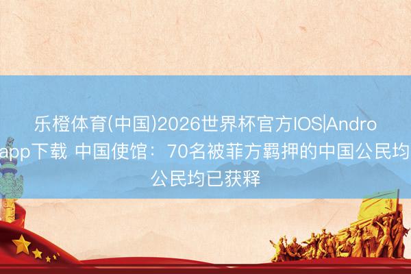 乐橙体育(中国)2026世界杯官方IOS|Android手机app下载 中国使馆：70名被菲方羁押的中国公民均已获释