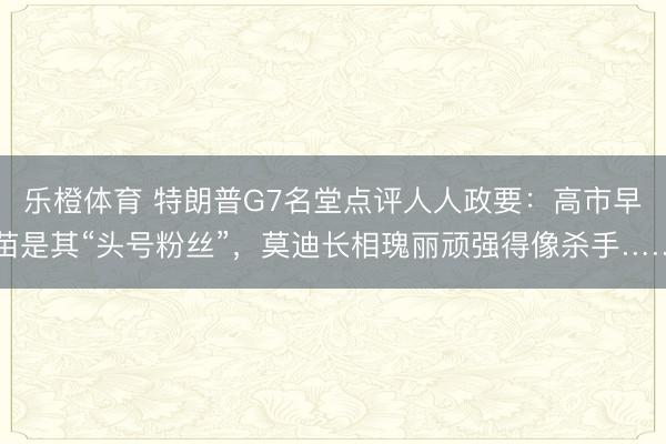 乐橙体育 特朗普G7名堂点评人人政要：高市早苗是其“头号粉丝”，莫迪长相瑰丽顽强得像杀手……