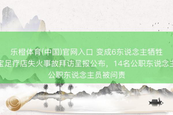 乐橙体育(中国)官网入口 变成6东说念主牺牲，河南灵宝足疗店失火事故拜访呈报公布，14名公职东说念主员被问责