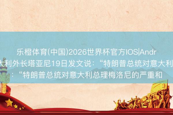 乐橙体育(中国)2026世界杯官方IOS|Android手机app下载 意大利外长塔亚尼19日发文说：“特朗普总统对意大利总理梅洛尼的严重和