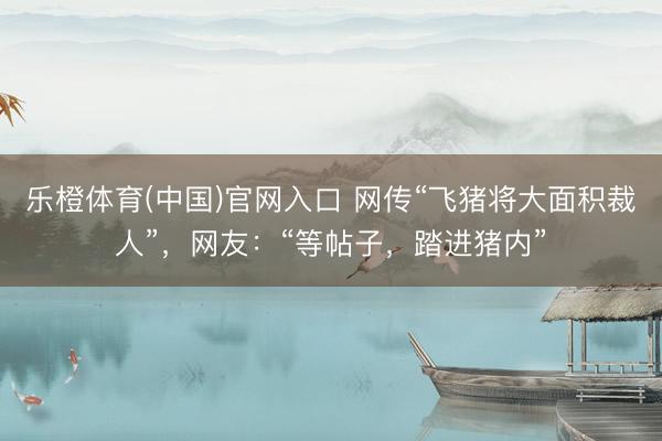 乐橙体育(中国)官网入口 网传“飞猪将大面积裁人”,网友:“等帖子,踏进猪内”