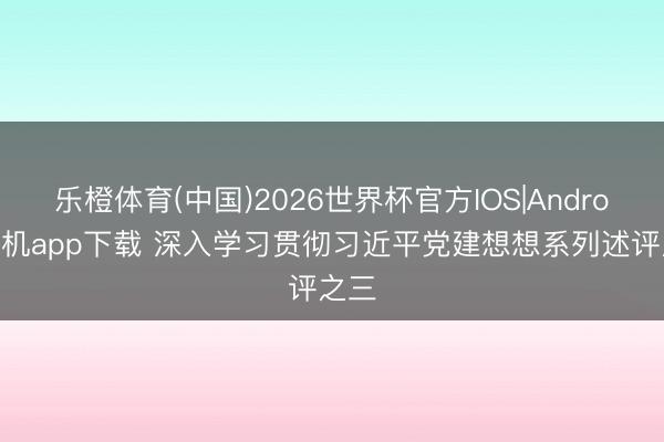 乐橙体育(中国)2026世界杯官方IOS|Android手机app下载 深入学习贯彻习近平党建想想系列述评之三